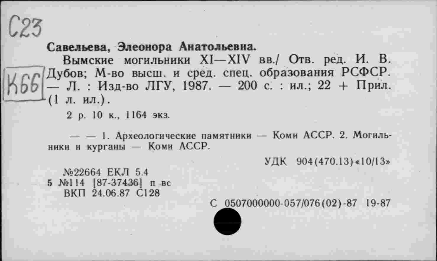 ﻿Савельева, Элеонора Анатольевна.
Вымские могильники XI—XIV вв./ Отв. ред. И. В. Дубов; М-во высш, и сред. спец, образования РСФСР. — Л- : Изд-во ЛГУ, 1987. — 200 с. : ил.; 22 + Прил. ———-*■(! л. ил.).
2 р. 10 к., 1164 экз.
— — 1. Археологические памятники — Коми АССР. 2. Могильники и курганы — Коми АССР.
УДК 904 (470.13) « 10/13» №22664 ЕКЛ 5.4
5 №114 [87-37436] п вс
ВКП 24.06.87 С128
С 0507000000-057/076(02)-87 19-87